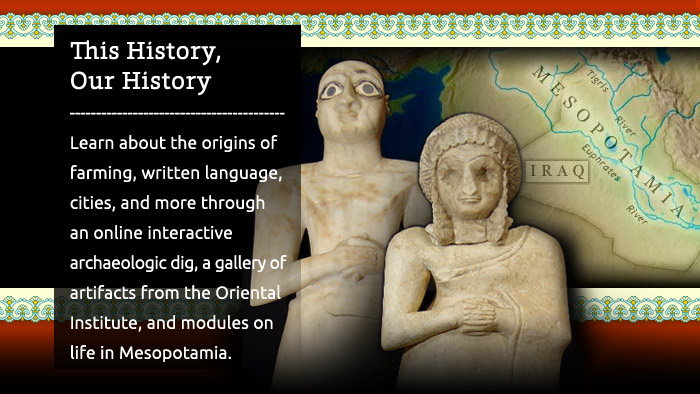 Ancient Mesopotamia: This History, Our History - Learn about the origins of farming, written language, cities, and more through an online interactive archaeologic dig, a gallery of artifacts from the Oriental Institute, and modules on life in Mesopotamia.